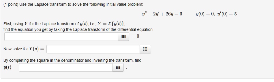 Use the Laplace transform to solve the following initial value problem:
y” - 2y' + 26y = 0, y(0) = 0, y'(0) = 5
First, using Y for the Laplace transform of y(t), i.e., Y = Ly(t),
find the equation you get by taking the Laplace transform of the differential equation
= 0
Now solve for Y(s) =
By completing the square in the denominator and inverting the transform, find
y(t) =