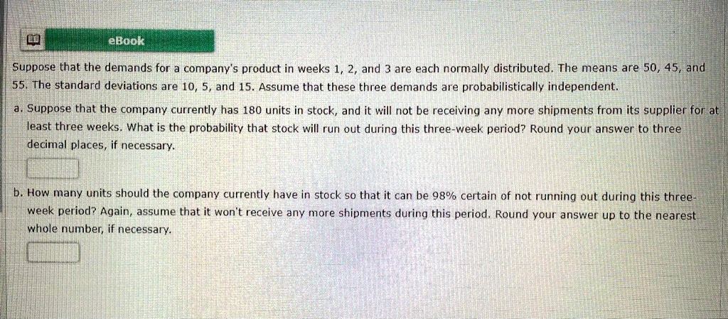 Suppose that the demands for a company's product in weeks 1, 2, and 3 are each normally distributed. The means are 50, 45, and 55. The standard deviations are 10, 5, and 15. Assume that these three demands are probabilistically independent.

a. Suppose that the company currently has 180 units in stock, and it will not be receiving any more shipments from its supplier for at least three weeks. What is the probability that stock will run out during this three-week period? Round your answer to three decimal places, if necessary.

b. How many units should the company currently have in stock so that it can be 98% certain of not running out during this three-week period? Again, assume that it won't receive any more shipments during this period. Round your answer up to the nearest whole number, if necessary.