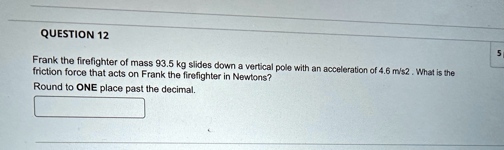 QUESTION 12
Frank the firefighter of mass 93.5 kg slides down a vertical pole with an acceleration of 4.6 m/s2. What is the
friction force that acts on Frank the firefighter in Newtons?
Round to ONE place past the decimal.