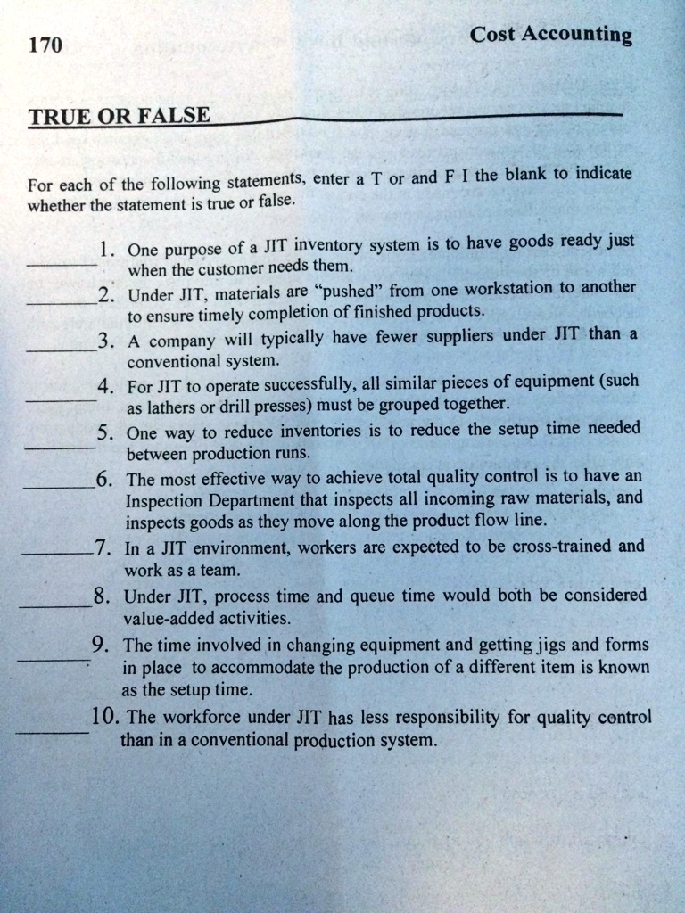 TRUE OR FALSE
For each of the following statements, enter a T or and F I the blank to indicate
whether the statement is true or false.
1. One purpose of a JIT inventory system is to have goods ready just
when the customer needs them.
2. Under JIT, materials are "pushed" from one workstation to another
to ensure timely completion of finished products.
3. A company will typically have fewer suppliers under JIT than a
conventional system.
4. For JIT to operate successfully, all similar pieces of equipment (such
as lathers or drill presses) must be grouped together.
5. One way to reduce inventories is to reduce the setup time needed
between production runs.
6. The most effective way to achieve total quality control is to have an
Inspection Department that inspects all incoming raw materials, and
inspects goods as they move along the product flow line.
7. In a JIT environment, workers are expected to be cross-trained and
work as a team.
8. Under JIT, process time and queue time would both be considered
value-added activities.
9. The time involved in changing equipment and getting jigs and forms
in place to accommodate the production of a different item is known
as the setup time.
10. The workforce under JIT has less responsibility for quality control
than in a conventional production system.
