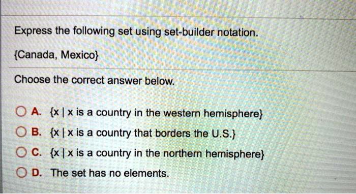 Express the following set using set-builder notation.
Canada, Mexico
Choose the correct answer below.
A. x | x is a country in the western hemisphere
B. x | x is a country that borders the U.S.
C. x | x is a country in the northern hemisphere
D. The set has no elements.