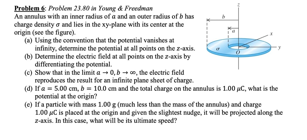 Problem 6: Problem 23.80 in Young     Freedman

An annulus with an inner radius of a and an outer radius of b has charge density ? and lies in the xy-plane with its center at the origin (see the figure).

(a) Using the convention that the potential vanishes at infinity, determine the potential at all points on the z-axis.

(b) Determine the electric field at all points on the z-axis by differentiating the potential.

(c) Show that in the limit a ? 0, b ? ?, the electric field reproduces the result for an infinite plane sheet of charge.

(d) If a = 5.00 cm, b = 10.0 cm and the total charge on the annulus is 1.00 ?C, what is the potential at the origin?

(e) If a particle with mass 1.00 g (much less than the mass of the annulus) and charge 1.00 ?C is placed at the origin and given the slightest nudge, it will be projected along the z-axis. In this case, what will be its ultimate speed?