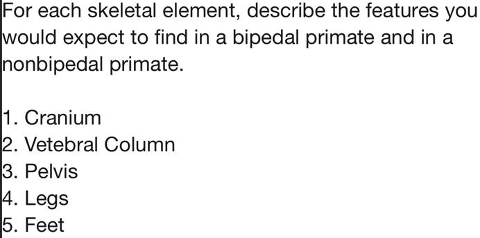 For each skeletal element, describe the features you would expect to find in a bipedal primate and in a nonbipedal primate.

1. Cranium
2. Vertebral Column
3. Pelvis
4. Legs
5. Feet