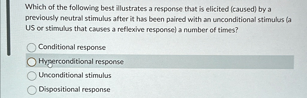 Which of the following best illustrates a response that is elicited (caused) by a
previously neutral stimulus after it has been paired with an unconditional stimulus (a
US or stimulus that causes a reflexive response) a number of times?
Conditional response
Hyperconditional response
Unconditional stimulus
Dispositional response
