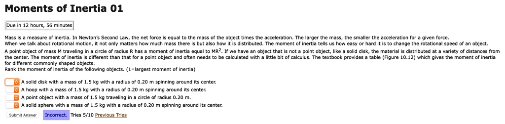 Moments of Inertia 01

Mass is a measure of inertia. In Newton's Second Law, the net force is equal to the mass of the object times the acceleration. The larger the mass, the smaller the acceleration for a given force. When we talk about rotational motion, it not only matters how much mass there is but also how it is distributed. The moment of inertia tells us how easy or hard it is to change the rotational speed of an object.
A point object of mass M traveling in a circle of radius R has a moment of inertia equal to MR². If we have an object that is not a point object, like a solid disk, the material is distributed at a variety of distances from the center. The moment of inertia is different than that for a point object and often needs to be calculated with a little bit of calculus. The textbook provides a table (Figure 10.12) which gives the moment of inertia for different commonly shaped objects.
Rank the moment of inertia of the following objects. (1=largest moment of inertia)

A solid disk with a mass of 1.5 kg with a radius of 0.20 m spinning around its center.
A hoop with a mass of 1.5 kg with a radius of 0.20 m spinning around its center.
A point object with a mass of 1.5 kg traveling in a circle of radius 0.20 m.
A solid sphere with a mass of 1.5 kg with a radius of 0.20 m spinning around its center.