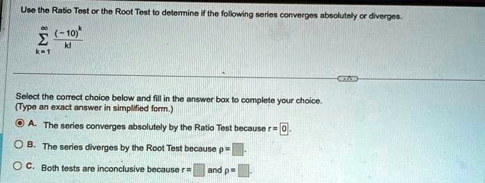 Use the Ratio Test or the Root Test to determine if the following series converges absolutely or diverges.

∑k=1^∞((-10)^k)/(k!) 

Select the correct choice below and fill in the answer box to complete your choice.(Type an exact answer in simplified form.)A. The series converges absolutely by the Ratio Test because r = 0.B. The series diverges by the Root Test because p =C. Both tests are inconclusive because r = and p =