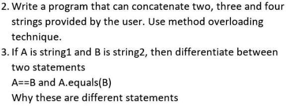 2. Write a program that can concatenate two, three and four strings provided by the user. Use method overloading technique.
3. If A is string1 and B is string2, then differentiate between two statements
A==B and A.equals(B)
Why these are different statements
