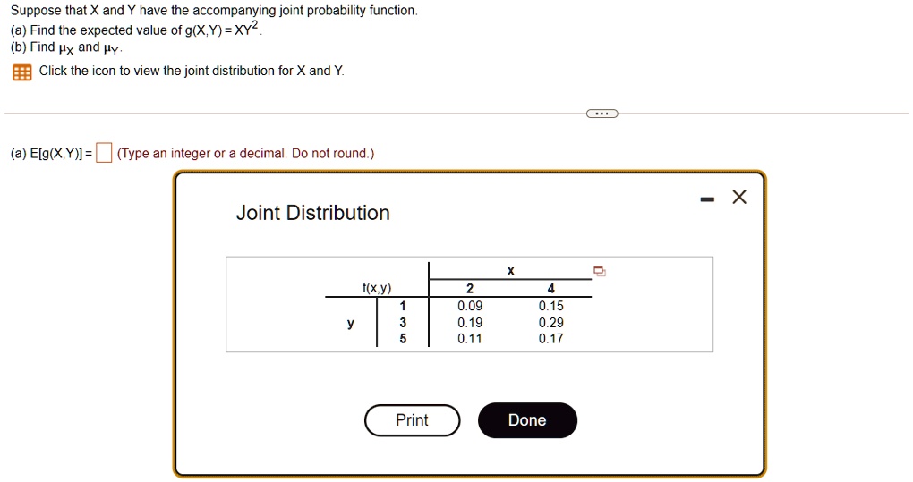 Suppose that X and Y have the accompanying joint probability function.
(a) Find the expected value of g(X,Y) = XY^2.
(b) Find  and .
Click the icon to view the joint distribution for X and Y.
(a) E[g(X,Y)] =  (Type an integer or a decimal. Do not round.)
Joint Distribution
X
f(x,y)
2
4
1
0.09
0.15
y
3
0.19
0.29
5
0.11
0.17
Print
Done