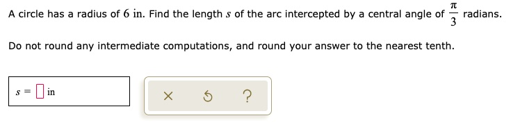 A circle has a radius of 6 in. Find the length s of the arc intercepted by a central angle of ?/3 radians. Do not round any intermediate computations, and round your answer to the nearest tenth. s = in