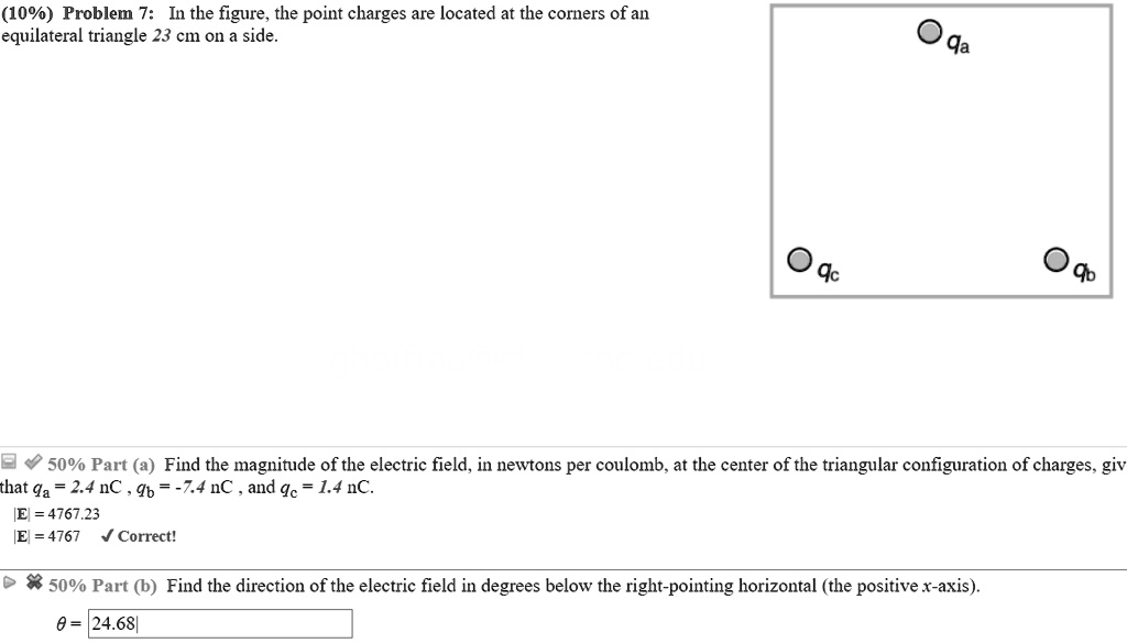 Problem 7: In the figure, the point charges are located at the corners of an equilateral triangle 23 cm on a side.

qa
qb
qc

50% Part (a) Find the magnitude of the electric field, in newtons per coulomb, at the center of the triangular configuration of charges, given that qa = 2.4 nC , qb = -7.4 nC , and qc = 1.4 nC.
|E| = 4767.23
|E| = 4767 Correct!

50% Part (b) Find the direction of the electric field in degrees below the right-pointing horizontal (the positive x-axis).
? = 24.68