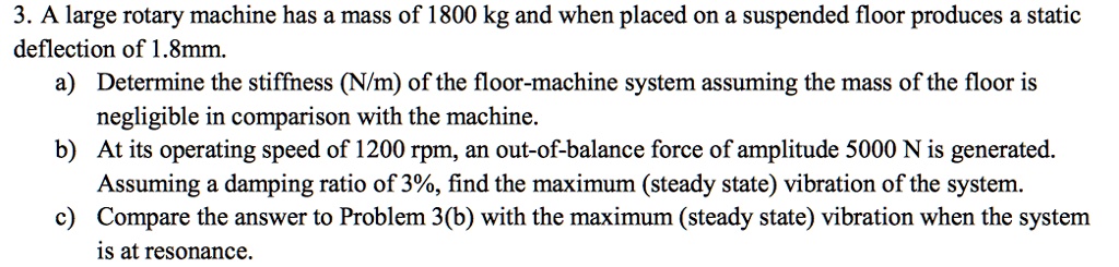3. A large rotary machine has a mass of 1800 kg and when placed on a suspended floor produces a static deflection of 1.8mm.
a) Determine the stiffness (N/m) of the floor-machine system assuming the mass of the floor is negligible in comparison with the machine.
b) At its operating speed of 1200 rpm, an out-of-balance force of amplitude 5000 N is generated. Assuming a damping ratio of 3%, find the maximum (steady state) vibration of the system.
c) Compare the answer to Problem 3(b) with the maximum (steady state) vibration when the system is at resonance.