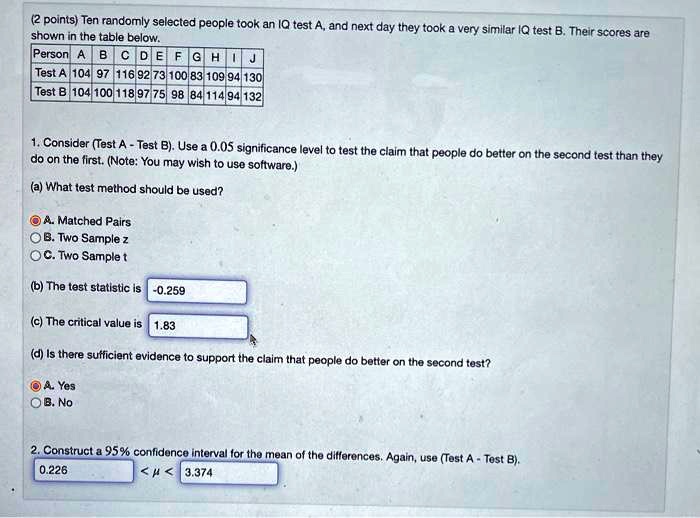 Ten randomly selected people took an IQ test A, and next day they took a very similar IQ test B. Their scores are shown in the table below.

Person A B C D E F G H I J
Test A 104 97 116 92 73 100 83 109 94 130
Test B 104 100 118 97 75 98 84 114 94 132

1. Consider (Test A - Test B). Use a 0.05 significance level to test the claim that people do better on the second test than they do on the first. (Note: You may wish to use software.)

(a) What test method should be used?
A. Matched Pairs
B. Two Sample z
C. Two Sample t

(b) The test statistic is -0.259
(c) The critical value is 1.83
(d) Is there sufficient evidence to support the claim that people do better on the second test?
A. Yes
B. No

2. Construct a 95% confidence interval for the mean of the differences. Again, use (Test A - Test B).
0.226 < ? < 3.374