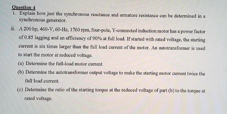 Question 4
i. Explain how just the synchronous reactance and armature resistance can be determined in a
synchronous generator.
ii. A 200 hp, 460-V, 60-Hz, 1760 rpm, four-pole, Y-connected induction motor has a power factor
of 0.85 lagging and an efficiency of 90% at full load. If started with rated voltage, the starting
current is six times larger than the full load current of the motor. An autotransformer is used
to start the motor at reduced voltage.
(a) Determine the full-load motor current
(b) Determine the autotransformer output voltage to make the starting motor current twice the
full load current.
(c) Determine the ratio of the starting torque at the reduced voltage of part (b) to the torque at
rated voltage.