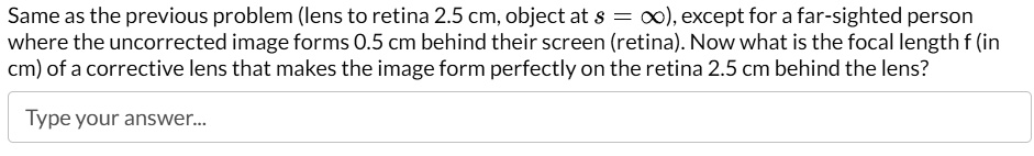Same as the previous problem (lens to retina 2.5 cm, object at s = ∞), except for a far-sighted person where the uncorrected image forms 0.5 cm behind their screen (retina). Now what is the focal length f (in cm) of a corrective lens that makes the image form perfectly on the retina 2.5 cm behind the lens?