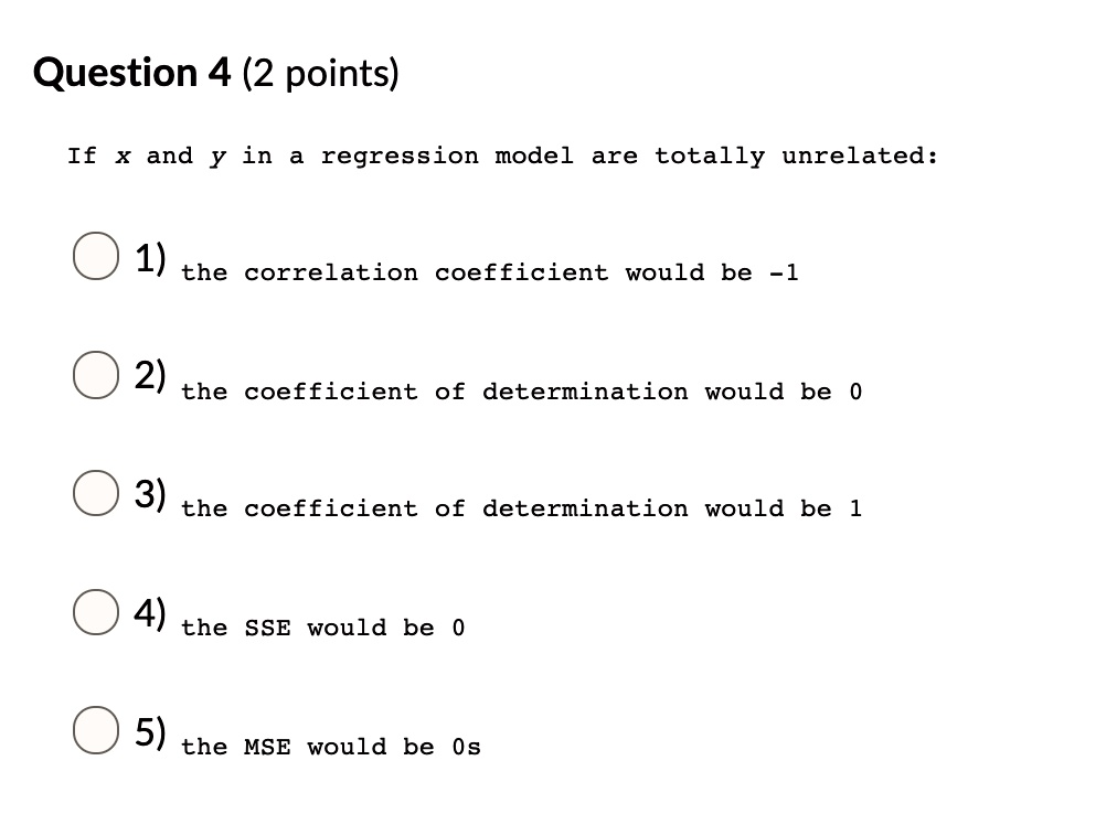 If x and y in a regression model are totally unrelated:
1) the correlation coefficient would be -1
2) the coefficient of determination would be 0
3) the coefficient of determination would be 1
4) the SSE would be 0
5) the MSE would be 0s