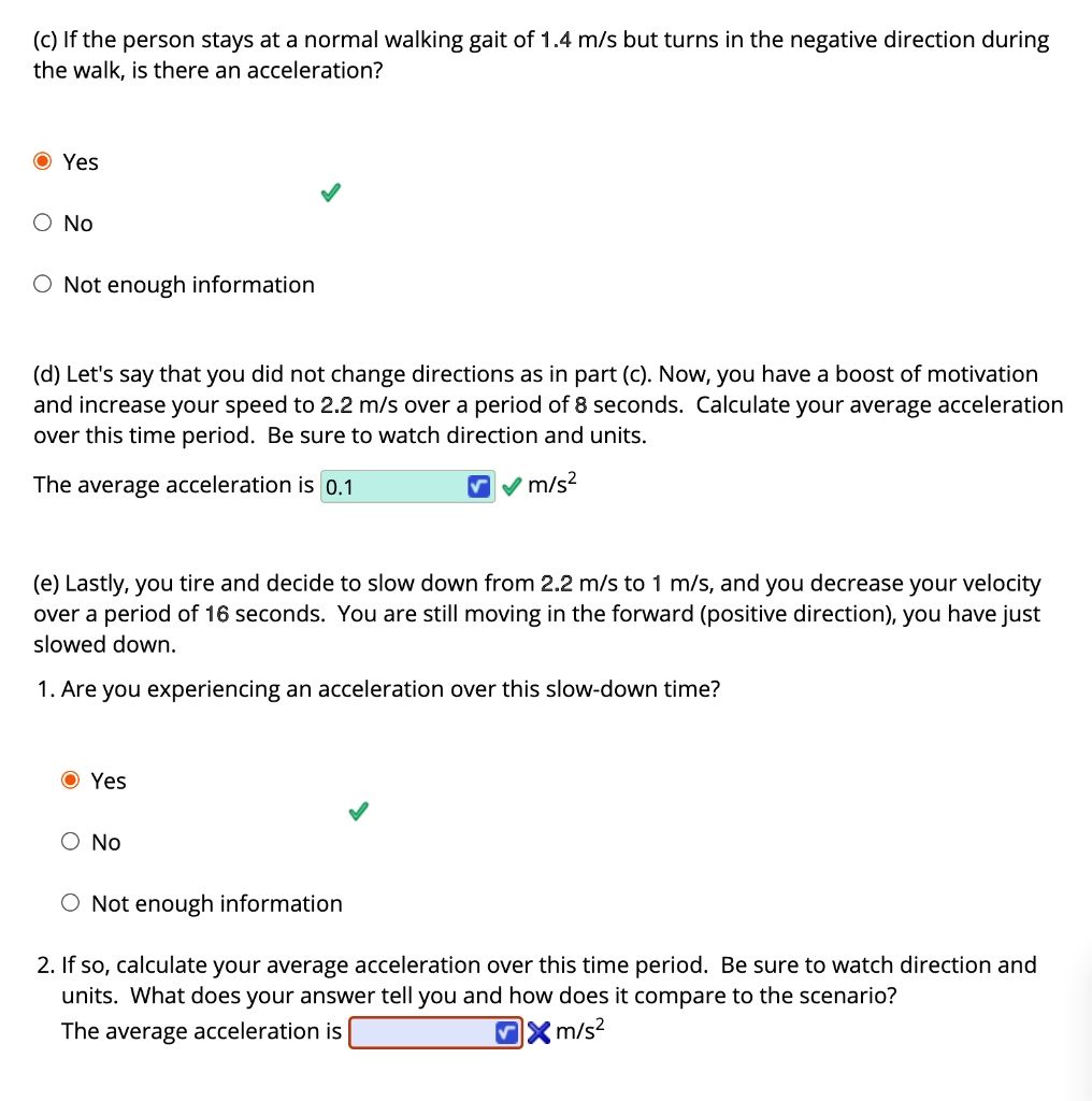 (c) If the person stays at a normal walking gait of 1.4 m/s but turns in the negative direction during the walk, is there an acceleration?
Yes
No
Not enough information
(d) Let's say that you did not change directions as in part (c). Now, you have a boost of motivation and increase your speed to 2.2 m/s over a period of 8 seconds. Calculate your average acceleration over this time period. Be sure to watch direction and units.
The average acceleration is 0.1 m/s²
(e) Lastly, you tire and decide to slow down from 2.2 m/s to 1 m/s, and you decrease your velocity over a period of 16 seconds. You are still moving in the forward (positive direction), you have just slowed down.
1. Are you experiencing an acceleration over this slow-down time?
Yes
No
Not enough information
2. If so, calculate your average acceleration over this time period. Be sure to watch direction and units. What does your answer tell you and how does it compare to the scenario?
The average acceleration is m/s²