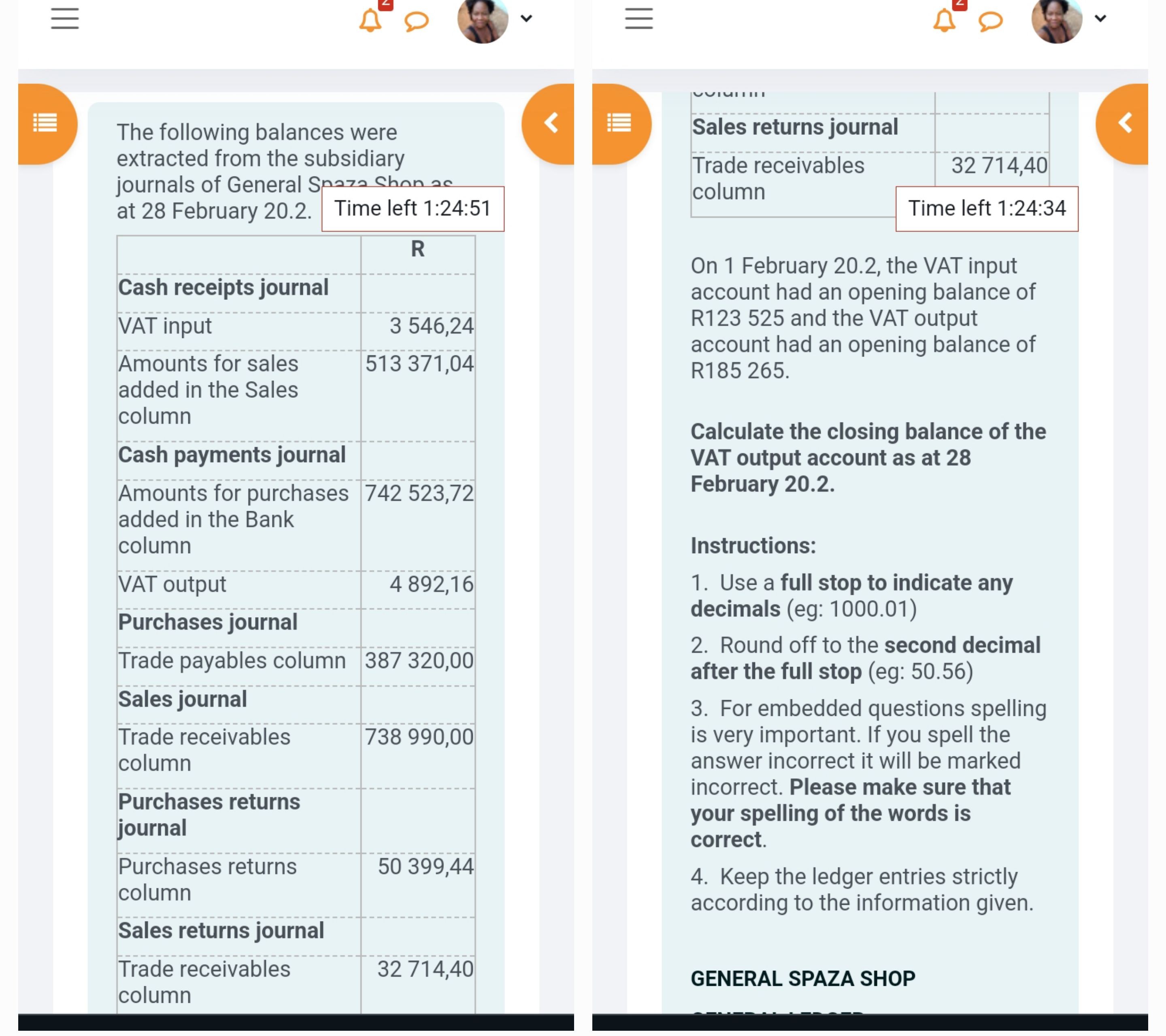 The following balances were extracted from the subsidiary journals of General Spaza Shop as at 28 February 20.2.

| | R |
| :— | :— |
| **Cash receipts journal** | |
| VAT input | 3 546,24 |
| Amounts for sales added in the Sales column | 513 371,04 |
| **Cash payments journal** | |
| Amounts for purchases added in the Bank column | 742 523,72 |
| VAT output | 4 892,16 |
| **Purchases journal** | |
| Trade payables column | 387 320,00 |
| **Sales journal** | |
| Trade receivables column | 738 990,00 |
| **Purchases returns journal** | |
| Purchases returns column | 50 399,44 |
| **Sales returns journal** | |
| Trade receivables column | 32 714,40 |

On 1 February 20.2, the VAT input account had an opening balance of R123 525 and the VAT output account had an opening balance of R185 265.

Calculate the closing balance of the VAT output account as at 28 February 20.2.

Instructions:
1. Use a full stop to indicate any decimals (eg: 1000.01)
2. Round off to the second decimal after the full stop (eg: 50.56)
3. For embedded questions spelling is very important. If you spell the answer incorrect it will be marked incorrect. Please make sure that your spelling of the words is correct.
4. Keep the ledger entries strictly according to the information given.

GENERAL SPAZA SHOP