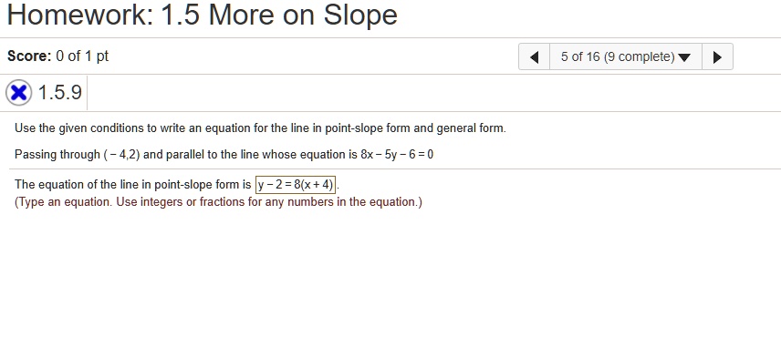 Homework: 1.5 More on Slope
Score: 0 of 1 pt
X 1.5.9
Use the given conditions to write an equation for the line in point-slope form and general form.
Passing through (-4,2) and parallel to the line whose equation is 8x - 5y - 6 = 0
The equation of the line in point-slope form is y - 2 = 8(x + 4). 
(Type an equation. Use integers or fractions for any numbers in the equation.)
5 of 16 (9 complete)