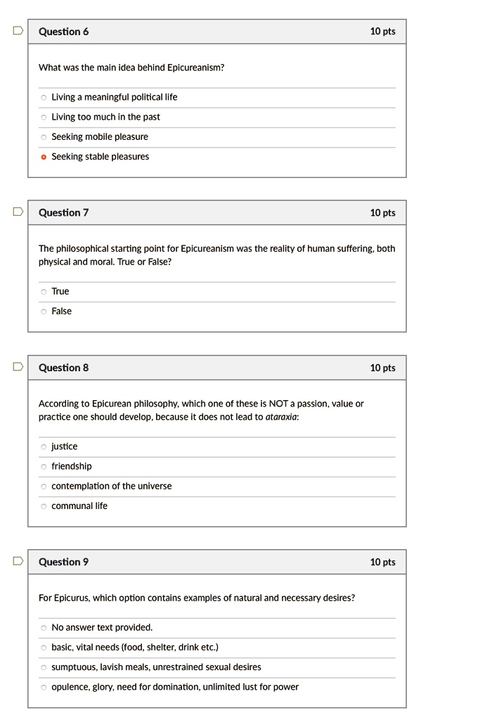Question 6
10 pts
What was the main idea behind Epicureanism?
Living a meaningful political life
Living too much in the past
Seeking mobile pleasure
Seeking stable pleasures

Question 7
10 pts
The philosophical starting point for Epicureanism was the reality of human suffering, both physical and moral. True or False?
True
False

Question 8
10 pts
According to Epicurean philosophy, which one of these is NOT a passion, value or practice one should develop, because it does not lead to ataraxia:
justice
friendship
contemplation of the universe
communal life

Question 9
10 pts
For Epicurus, which option contains examples of natural and necessary desires?
No answer text provided.
basic, vital needs (food, shelter, drink etc.)
sumptuous, lavish meals, unrestrained sexual desires
opulence, glory, need for domination, unlimited lust for power