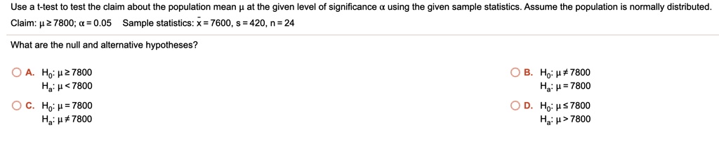 Use a t-test to test the claim about the population mean ? at the given level of significance ? using the given sample statistics. Assume the population is normally distributed.
Claim: ? ? 7800; ? = 0.05 Sample statistics: x? = 7600, s = 420, n = 24
What are the null and alternative hypotheses?
A. H0: ? ? 7800
Ha: ? < 7800
B. H0: ? ? 7800
Ha: ? = 7800
C. H0: ? = 7800
Ha: ? ? 7800
D. H0: ? ? 7800
Ha: ? > 7800