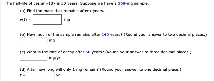 The half-life of cesium-137 is 30 years. Suppose we have a 160-mg sample.
(a) Find the mass that remains after t years.
y(t) = mg
(b) How much of the sample remains after 140 years? (Round your answer to two decimal places.)
mg
(c) What is the rate of decay after 50 years? (Round your answer to three decimal places.)
mg/yr
(d) After how long will only 1 mg remain? (Round your answer to one decimal place.)
t = yr