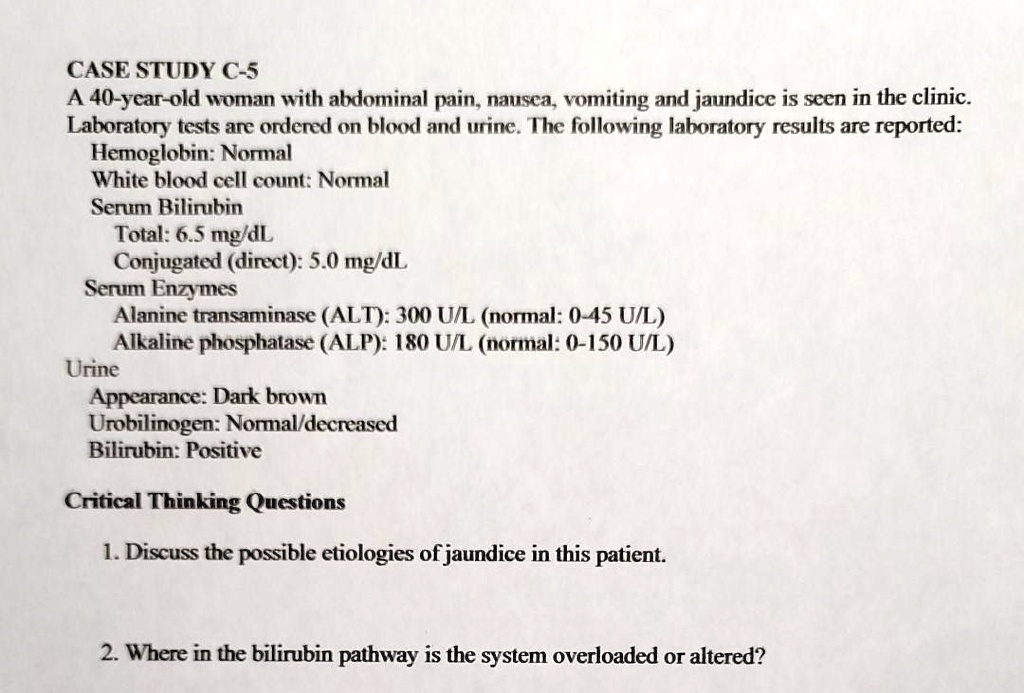 CASE STUDY C-5
A 40-year-old woman with abdominal pain, nausea, vomiting and jaundice is seen in the clinic. Laboratory tests are ordered on blood and urine. The following laboratory results are reported:
Hemoglobin: Normal
White blood cell count: Normal
Serum Bilirubin
Total: 6.5 mg/dL
Conjugated (direct): 5.0 mg/dL
Serum Enzymes
Alanine transaminase (ALT): 300 U/L (normal: 0-45 U/L)
Alkaline phosphatase (ALP): 180 U/L (normal: 0-150 U/L)
Urine
Appearance: Dark brown
Urobilinogen: Normal/decreased
Bilirubin: Positive
Critical Thinking Questions
1. Discuss the possible etiologies of jaundice in this patient.
2. Where in the bilirubin pathway is the system overloaded or altered?