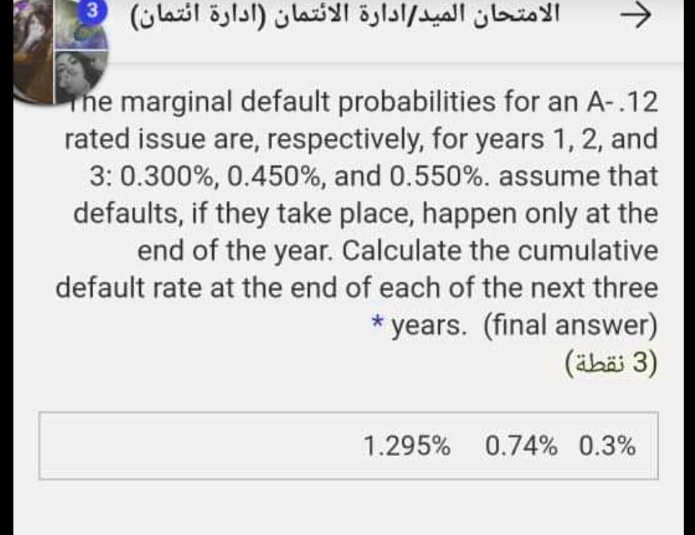 The marginal default probabilities for an A-.12 rated issue are, respectively, for years 1, 2, and 3: 0.300%, 0.450%, and 0.550%. assume that defaults, if they take place, happen only at the end of the year. Calculate the cumulative default rate at the end of each of the next three years. (final answer)
1.295% 0.74% 0.3%