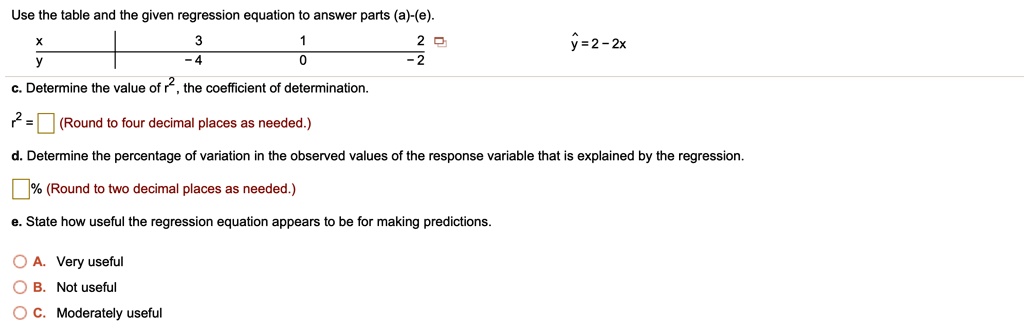 Use the table and the given regression equation to answer parts (a)-(e).
x 3 1 2
y -4 0 -2
y? = 2 - 2x
c. Determine the value of r², the coefficient of determination.
r² = (Round to four decimal places as needed.)
d. Determine the percentage of variation in the observed values of the response variable that is explained by the regression.
% (Round to two decimal places as needed.)
e. State how useful the regression equation appears to be for making predictions.
A. Very useful
B. Not useful
C. Moderately useful