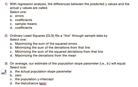 1) With regression analysis, the differences between the predicted y values and the actual y values are called
Select one:
a. errors
b. coefficients
c. sample means
d. coefficients

2) Ordinary Least Squares (OLS) fits a "line" through sample data by
Select one:
a. Maximizing the sum of the squared errors
b. Minimizing the sum of the deviations from that line
c. Minimizing the sum of the squared deviations from that line
d. Maximizing the deviations from the mean

3) On average, our estimate of the population slope parameter (i.e., b?) will equal:
Select one:
a. the actual population slope parameter
b. zero
c. the population y-intercept
d. the disturbance term