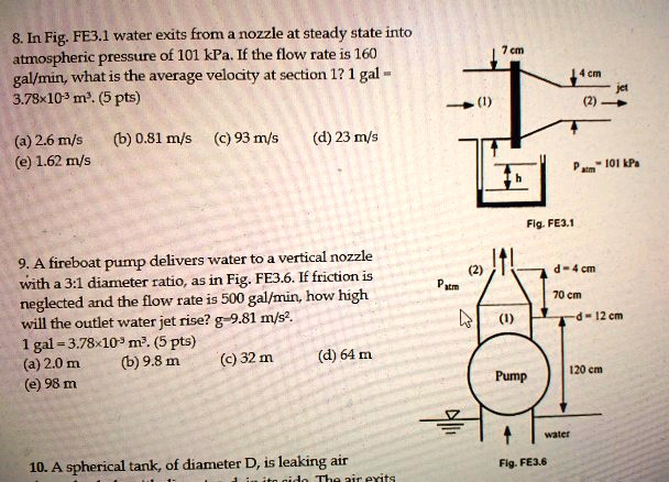 8. In Fig. FE3.1 water exits from a nozzle at steady state into atmospheric pressure of 101 kPa. If the flow rate is 160 gal/min, what is the average velocity at section 1? 1 gal = 3.78×10?³ m³. (5 pts)
(a) 2.6 m/s (b) 0.81 m/s (c) 93 m/s (d) 23 m/s
(e) 1.62 m/s
9. A fireboat pump delivers water to a vertical nozzle with a 3:1 diameter ratio, as in Fig. FE3.6. If friction is neglected and the flow rate is 500 gal/min, how high will the outlet water jet rise? g=9.81 m/s².
1 gal = 3.78×10?³ m³. (5 pts)
(a) 2.0 m (b) 9.8 m (c) 32 m (d) 64 m
(e) 98 m
10. A spherical tank, of diameter D, is leaking air