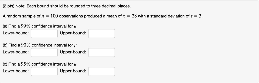 Note: Each bound should be rounded to three decimal places.
A random sample of n = 100 observations produced a mean of x? = 28 with a standard deviation of s = 3.
(a) Find a 99% confidence interval for ?
Lower-bound: Upper-bound:
(b) Find a 90% confidence interval for ?
Lower-bound: Upper-bound:
(c) Find a 95% confidence interval for ?
Lower-bound: Upper-bound: