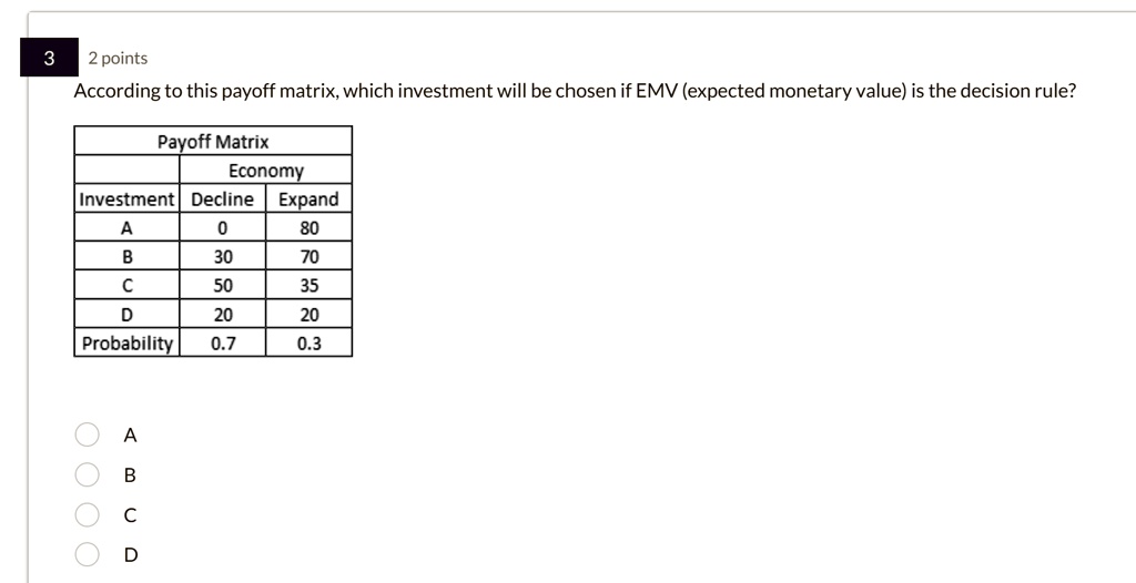 3
2 points
According to this payoff matrix, which investment will be chosen if EMV (expected monetary value) is the decision rule?
Payoff Matrix
Economy
Investment Decline Expand
A
0
80
B
30
70
C
50
35
D
20
20
Probability 0.7
0.3
A
B
C
D
