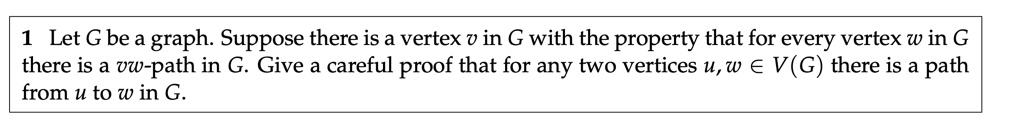 Let G be a graph. Suppose there is a vertex v in G with the property that for every vertex w in G there is a vw-path in G. Give a careful proof that for any two vertices u, w ? V(G) there is a path from u to w in G.