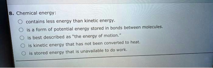 8. Chemical energy:
contains less energy than kinetic energy.
is a form of potential energy stored in bonds between molecules.
is best described as "the energy of motion."
is kinetic energy that has not been converted to heat.
is stored energy that is unavailable to do work.