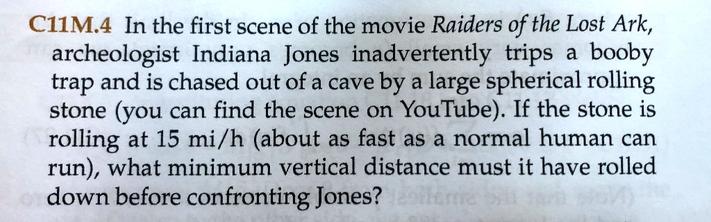 C11M.4 In the first scene of the movie Raiders of the Lost Ark, archeologist Indiana Jones inadvertently trips a booby trap and is chased out of a cave by a large spherical rolling stone (you can find the scene on YouTube). If the stone is rolling at 15 mi/h (about as fast as a normal human can run), what minimum vertical distance must it have rolled down before confronting Jones?