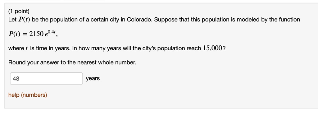 Let P(t) be the population of a certain city in Colorado. Suppose that this population is modeled by the function
P(t) = 2150 e^0.4t,
where t is time in years. In how many years will the city's population reach 15,000?
Round your answer to the nearest whole number.
48 years