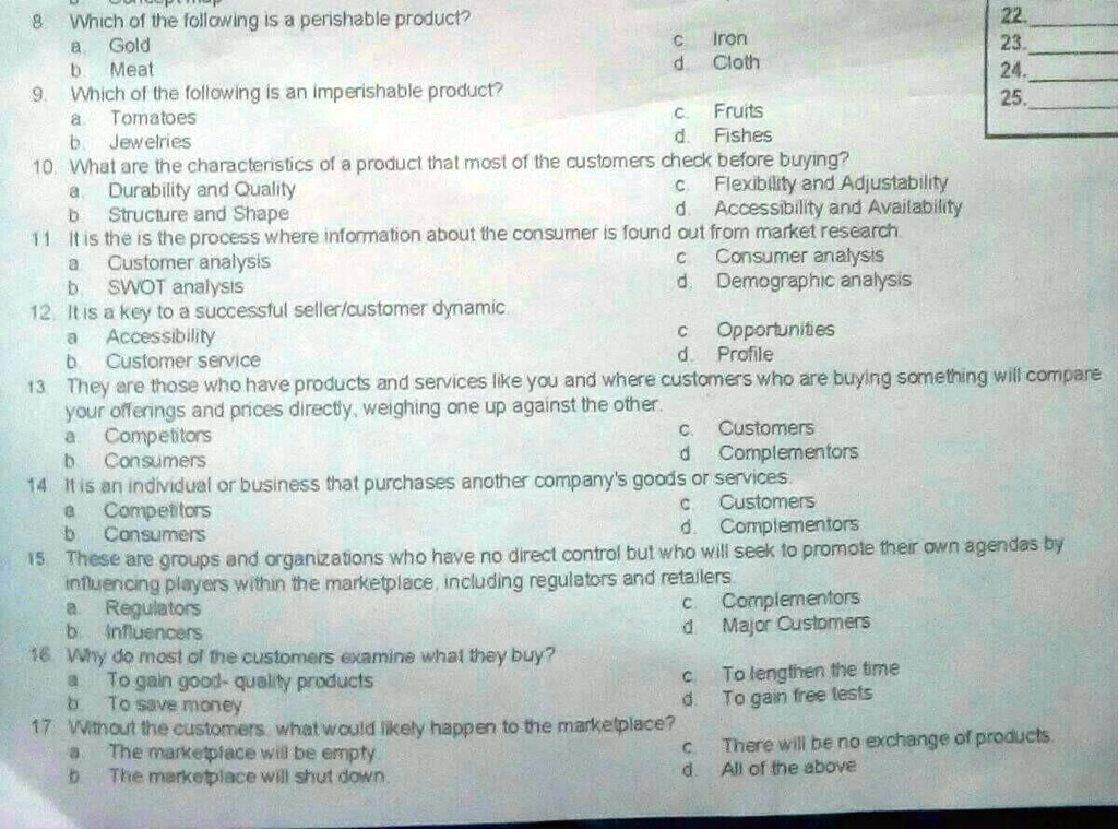 8. Which of the following is a perishable product?
a. Gold
b. Meat
c. Iron
d. Cloth
9. Which of the following is an imperishable product?
a. Tomatoes
b. Jewelries
c. Fruits
d. Fishes
10. What are the characteristics of a product that most of the customers check before buying?
a. Durability and Quality
b. Structure and Shape
c. Flexibility and Adjustability
d. Accessibility and Availability
11 It is the is the process where information about the consumer is found out from market research
a. Customer analysis
b. SWOT analysis
c. Consumer analysis
d. Demographic analysis
12. It is a key to a successful seller/customer dynamic
a. Accessibility
b. Customer service
c. Opportunities
d. Profile
13. They are those who have products and services like you and where customers who are buying something will compare
your offerings and prices directly, weighing one up against the other.
a. Competitors
b. Consumers
c. Customers
d. Complementors
14 It is an individual or business that purchases another company's goods or services.
a. Competitors
b. Consumers
c. Customers
d. Complementors
15. These are groups and organizations who have no direct control but who will seek to promote their own agendas by
influencing players within the marketplace, including regulators and retailers.
a. Regulators
b. Influencers
c. Complementors
d. Major Customers
16. Why do most of the customers examine what they buy?
a. To gain good-quality products
b. To save money
c. To lengthen the time
d. To gain free tests
17 Without the customers what would likely happen to the marketplace?
a. The marketplace will be empty.
b. The marketplace will shut down.
c. There will be no exchange of products.
d. All of the above