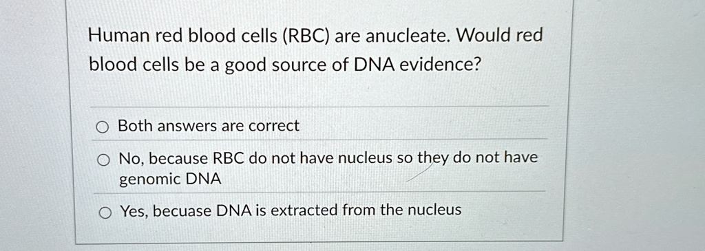 Human red blood cells (RBC) are anucleate. Would red
blood cells be a good source of DNA evidence?
Both answers are correct
No, because RBC do not have nucleus so they do not have
genomic DNA
Yes, becuase DNA is extracted from the nucleus