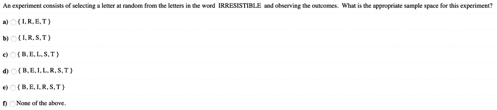 An experiment consists of selecting a letter at random from the letters in the word IRRESISTIBLE and observing the outcomes. What is the appropriate sample space for this experiment?
a)  I, R, E, T 
b)  I, R, S, T 
c)  B, E, L, S, T 
d)  B, E, I, L, R, S, T 
e)  B, E, I, R, S, T 
f) None of the above.