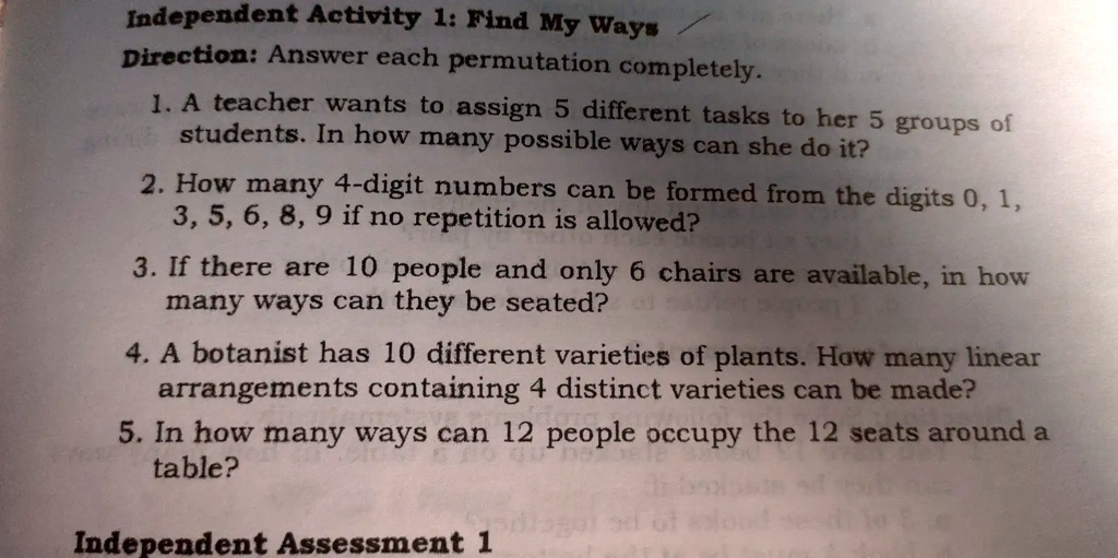 Independent Activity 1: Find My Ways
Direction: Answer each permutation completely.
1. A teacher wants to assign 5 different tasks to her 5 groups of
students. In how many possible ways can she do it?
2. How many 4-digit numbers can be formed from the digits 0, 1,
3, 5, 6, 8, 9 if no repetition is allowed?
3. If there are 10 people and only 6 chairs are available, in how
many ways can they be seated?
4. A botanist has 10 different varieties of plants. How many linear
arrangements containing 4 distinct varieties can be made?
5. In how many ways can 12 people occupy the 12 seats around a
table?
Independent Assessment 1