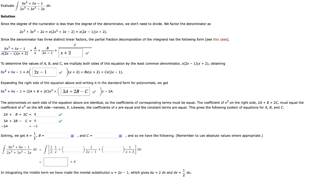 Evaluate ? (8x² + 6x - 1) / (2x³ + 3x² - 2x) dx.
Solution
Since the degree of the numerator is less than the degree of the denominator, we don't need to divide. We factor the denominator as
2x³ + 3x² - 2x = x(2x² + 3x - 2) = x(2x - 1)(x + 2).
Since the denominator has three distinct linear factors, the partial fraction decomposition of the integrand has the following form [see this case].
(8x² + 6x - 1) / (x(2x - 1)(x + 2)) = A/x + B/(2x - 1) + C/(x + 2)
To determine the values of A, B, and C, we multiply both sides of this equation by the least common denominator, x(2x - 1)(x + 2), obtaining
8x² + 6x - 1 = A(2x - 1)(x + 2) + Bx(x + 2) + Cx(2x - 1).
Expanding the right side of the equation above and writing it in the standard form for polynomials, we get
8x² + 6x - 1 = (2A + B + 2C)x² + (3A + 2B - C)x - 2A.
The polynomials on each side of the equation above are identical, so the coefficients of corresponding terms must be equal. The coefficient of x² on the right side, 2A + B + 2C, must equal the coefficient of x² on the left side—namely, 8. Likewise, the coefficients of x are equal and the constant terms are equal. This gives the following system of equations for A, B, and C.
2A + B + 2C = 8
3A + 2B - C = 6
-2A = -1
Solving, we get A = 1/2, B = , and C = , and so we have the following. (Remember to use absolute values where appropriate.)
? (8x² + 6x - 1) / (2x³ + 3x² - 2x) dx = ? [ (1/2)(1/x) + ( ) (1/(2x - 1)) + ( ) (1/(x + 2)) ] dx
= + K
In integrating the middle term we have made the mental substitution u = 2x - 1, which gives du = 2 dx and dx = 1/2 du.