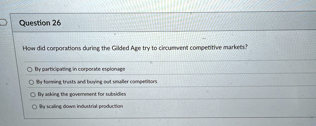 Question 26
How did corporations during the Gilded Age try to circumvent competitive markets?
By participating in corporate espionage
By forming trusts and buying out smaller competitors
By asking the government for subsidies
By scaling down industrial production