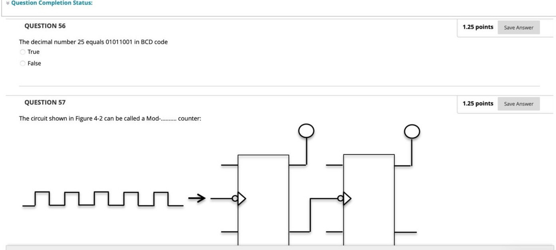 QUESTION 56

The decimal number 25 equals 01011001 in BCD code
True
False

QUESTION 57

The circuit shown in Figure 4-2 can be called a Mod-.......... counter: