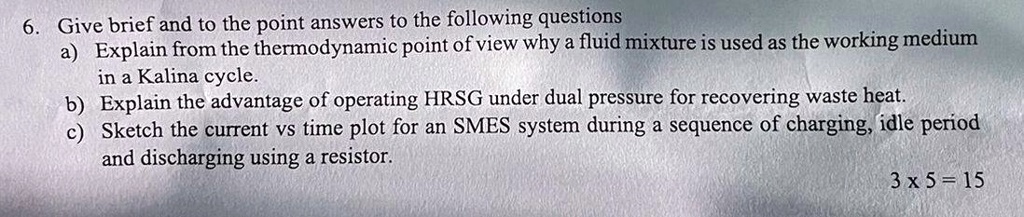 6. Give brief and to the point answers to the following questions
a) Explain from the thermodynamic point of view why a fluid mixture is used as the working medium
in a Kalina cycle.
b) Explain the advantage of operating HRSG under dual pressure for recovering waste heat.
c) Sketch the current vs time plot for an SMES system during a sequence of charging, idle period
and discharging using a resistor.
3 x 5 = 15