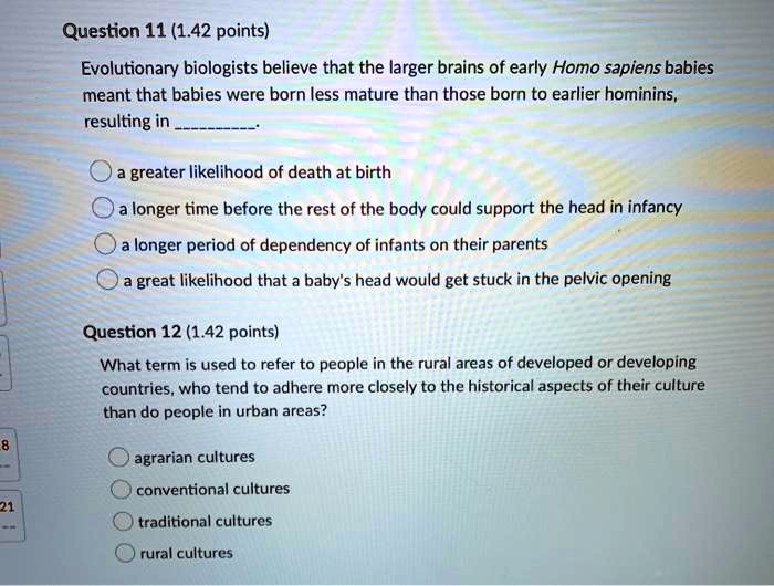 Question 11 (1.42 points)
Evolutionary biologists believe that the larger brains of early Homo sapiens babies meant that babies were born less mature than those born to earlier hominins, resulting in .
a greater likelihood of death at birth
a longer time before the rest of the body could support the head in infancy
a longer period of dependency of infants on their parents
a great likelihood that a baby's head would get stuck in the pelvic opening
Question 12 (1.42 points)
What term is used to refer to people in the rural areas of developed or developing countries, who tend to adhere more closely to the historical aspects of their culture than do people in urban areas?
agrarian cultures
conventional cultures
traditional cultures
rural cultures