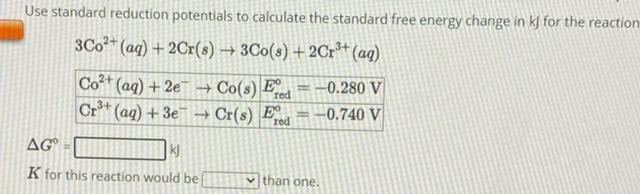 Use standard reduction potentials to calculate the standard free energy change in kJ for the reaction
3Co2+(aq) + 2Cr(s) -> 3Co(s) + 2Cr3+(aq)
Co2+(aq) + 2e- -> Co(s) | E°red = -0.280 V
Cr3+(aq) + 3e- -> Cr(s) | E°red = -0.740 V
?G° = kJ
K for this reaction would be than one.