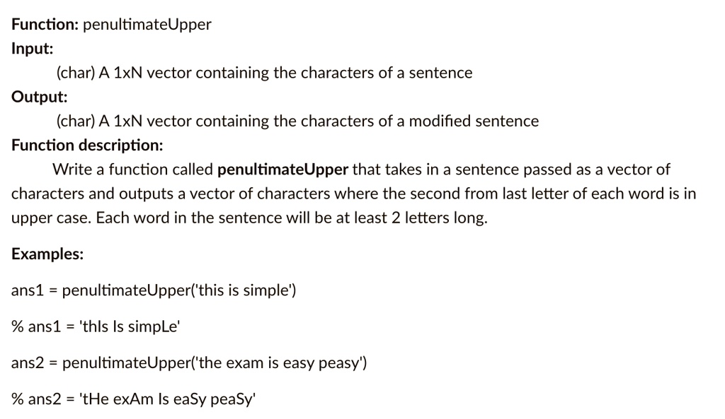 Function: penultimateUpper
Input:
(char) A 1xN vector containing the characters of a sentence
Output:
(char) A 1xN vector containing the characters of a modified sentence
Function description:
Write a function called penultimateUpper that takes in a sentence passed as a vector of
characters and outputs a vector of characters where the second from last letter of each word is in
upper case. Each word in the sentence will be at least 2 letters long.
Examples:
ans1 = penultimateUpper('this is simple')
% ans1 = 'thIs Is simple'
ans2 = penultimateUpper('the exam is easy peasy')
% ans2 = 'tHe exAm Is eaSy peaSy'