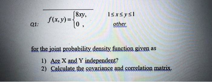 Q1: f(x,y) =  8xy, 0 ? x ? y ? 1; 0, other  for the joint probability density function given as 1) Are X and Y independent? 2) Calculate the covariance and correlation matrix.