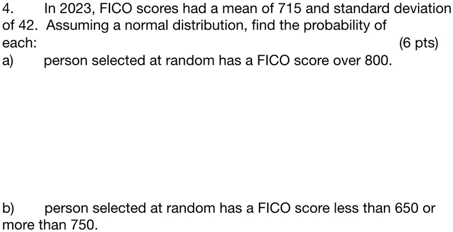 4.
In 2023, FICO scores had a mean of 715 and standard deviation
of 42. Assuming a normal distribution, find the probability of
each:
a) person selected at random has a FICO score over 800.
(6 pts)
b) person selected at random has a FICO score less than 650 or
more than 750.