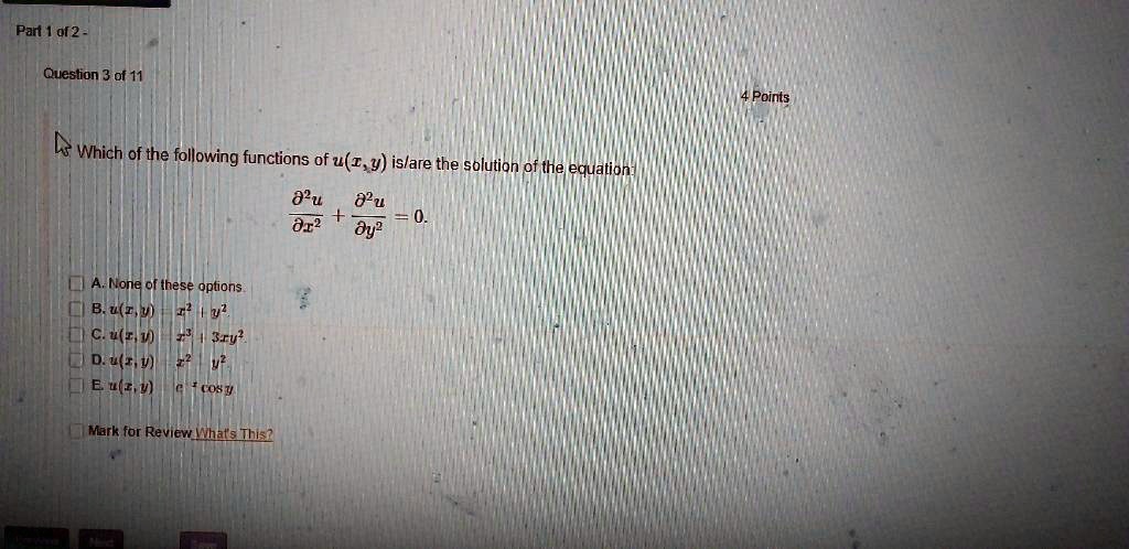 Which of the following functions of u(x, y) is/are the solution of the equation:
?²u/?x² + ?²u/?y² = 0.

A. None of these options.
B. u(x, y) = x² + y²
C. u(x, y) = x³ - 3xy²
D. u(x, y) = x² - y²
E. u(x, y) = e^x cos y